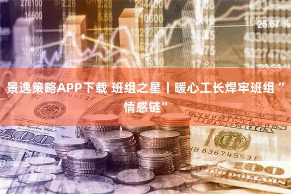 景逸策略APP下载 班组之星丨暖心工长焊牢班组“情感链”
