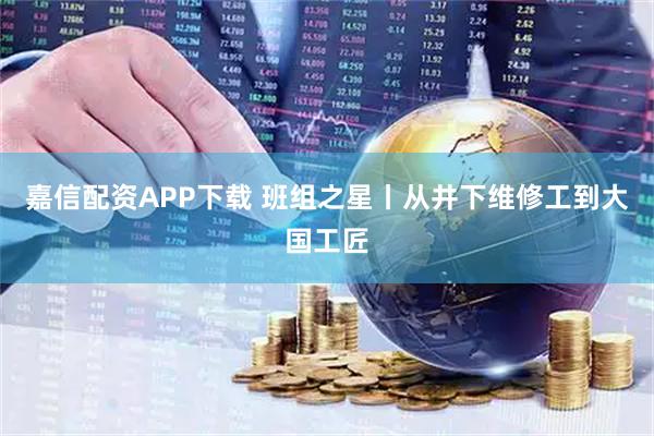 嘉信配资APP下载 班组之星丨从井下维修工到大国工匠
