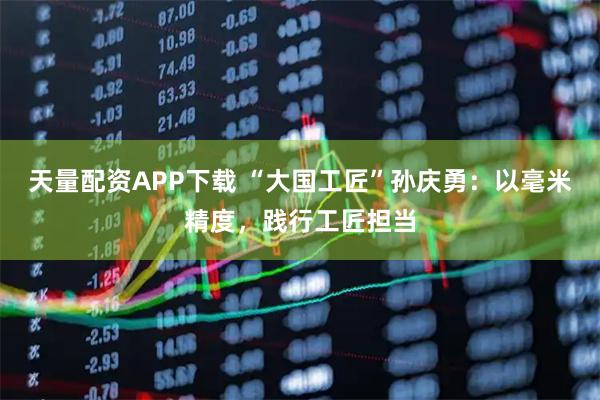 天量配资APP下载 “大国工匠”孙庆勇：以毫米精度，践行工匠担当