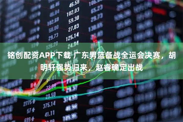 铭创配资APP下载 广东男篮备战全运会决赛，胡明轩强势归来，赵睿确定出战