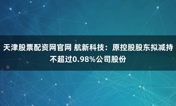 天津股票配资网官网 航新科技：原控股股东拟减持不超过0.98%公司股份