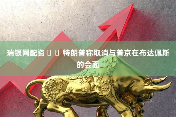 瑞银网配资 ‍‍特朗普称取消与普京在布达佩斯的会面