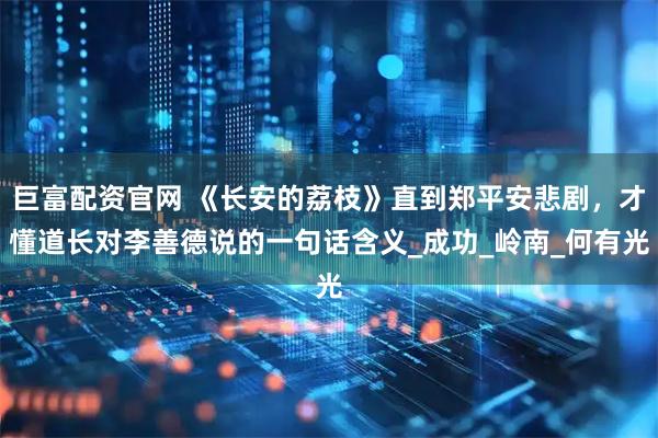 巨富配资官网 《长安的荔枝》直到郑平安悲剧，才懂道长对李善德说的一句话含义_成功_岭南_何有光
