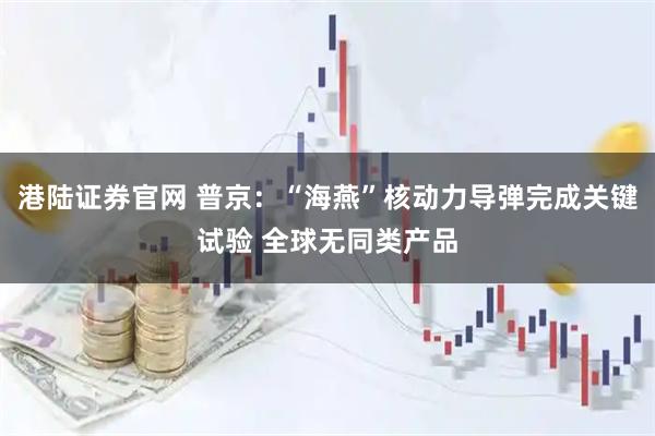 港陆证券官网 普京：“海燕”核动力导弹完成关键试验 全球无同类产品