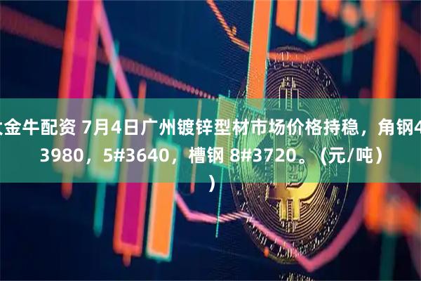 大金牛配资 7月4日广州镀锌型材市场价格持稳，角钢4#3980，5#3640，槽钢 8#3720。 (元/吨）