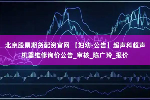 北京股票期货配资官网 【妇幼·公告】超声科超声机器维修询价公告_审核_陈广玲_报价
