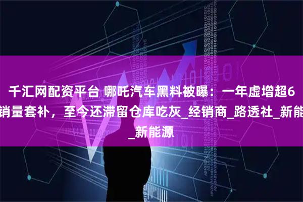 千汇网配资平台 哪吒汽车黑料被曝:一年虚增超6万销量套补,至今还滞留仓库吃灰_经销商_路透社_新能源