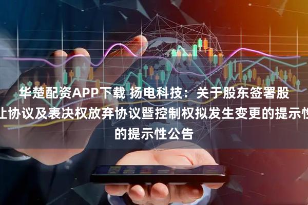 华楚配资APP下载 扬电科技：关于股东签署股份转让协议及表决权放弃协议暨控制权拟发生变更的提示性公告