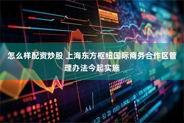 怎么样配资炒股 上海东方枢纽国际商务合作区管理办法今起实施