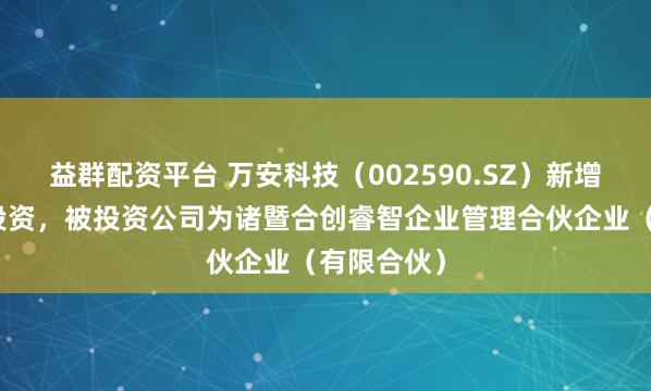 益群配资平台 万安科技(002590.SZ)新增一起对外投资,被投资公司为诸暨合创睿智企业管理合伙企业(有限合伙)