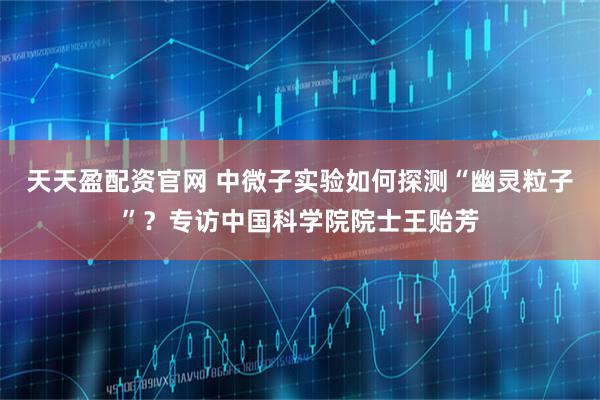 天天盈配资官网 中微子实验如何探测“幽灵粒子”？专访中国科学院院士王贻芳