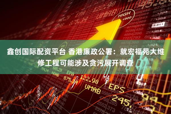 鑫创国际配资平台 香港廉政公署：就宏福苑大维修工程可能涉及贪污展开调查