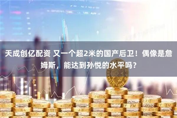 天成创亿配资 又一个超2米的国产后卫！偶像是詹姆斯，能达到孙悦的水平吗？