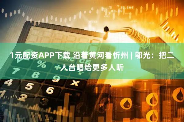 1元配资APP下载 沿着黄河看忻州 | 邬光：把二人台唱给更多人听