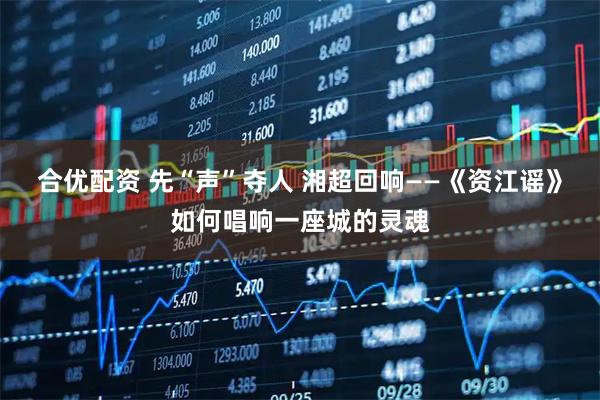 合优配资 先“声”夺人 湘超回响——《资江谣》如何唱响一座城的灵魂
