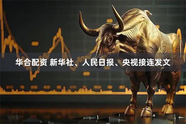 华合配资 新华社、人民日报、央视接连发文