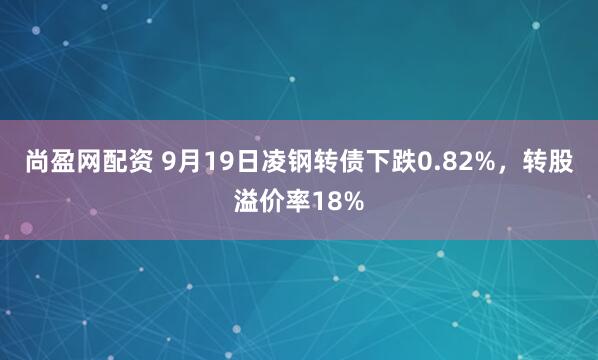 尚盈网配资 9月19日凌钢转债下跌0.82%，转股溢价率18%