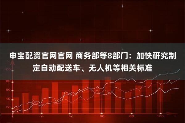 申宝配资官网官网 商务部等8部门：加快研究制定自动配送车、无人机等相关标准