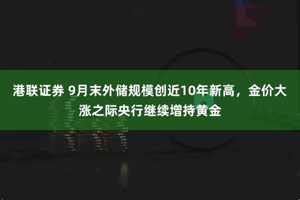 港联证券 9月末外储规模创近10年新高，金价大涨之际央行继续增持黄金