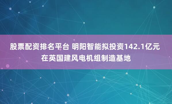 股票配资排名平台 明阳智能拟投资142.1亿元 在英国建风电机组制造基地