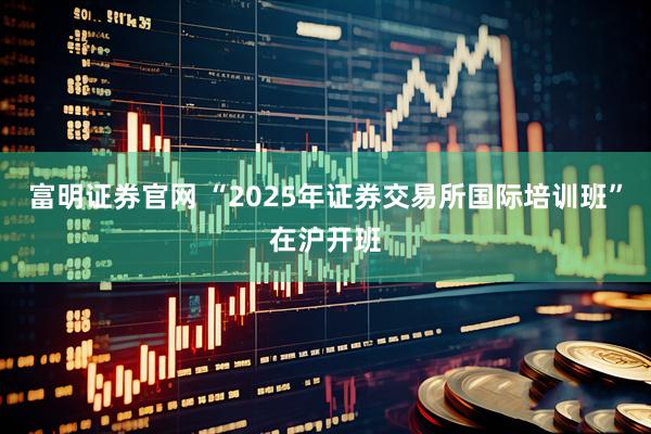 富明证券官网 “2025年证券交易所国际培训班”在沪开班