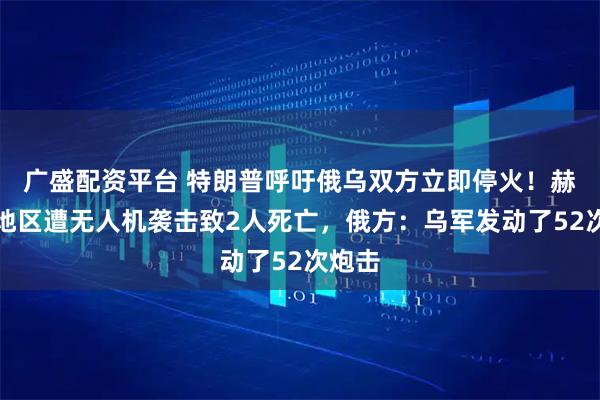 广盛配资平台 特朗普呼吁俄乌双方立即停火！赫尔松地区遭无人机袭击致2人死亡，俄方：乌军发动了52次炮击