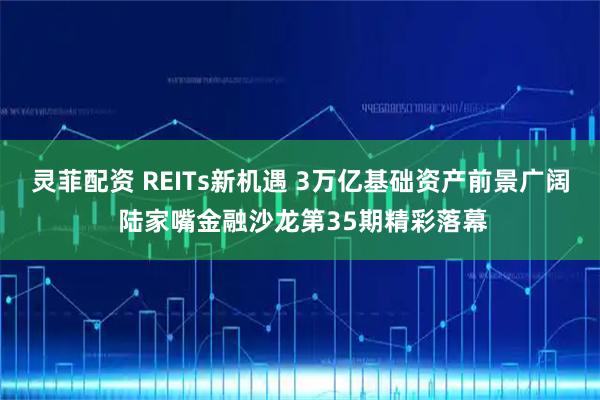 灵菲配资 REITs新机遇 3万亿基础资产前景广阔 陆家嘴金融沙龙第35期精彩落幕