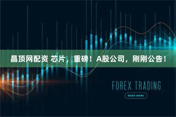 晶顶网配资 芯片，重磅！A股公司，刚刚公告！