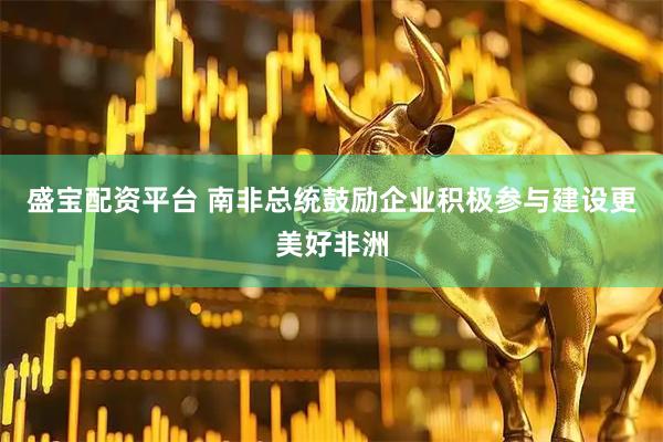 盛宝配资平台 南非总统鼓励企业积极参与建设更美好非洲
