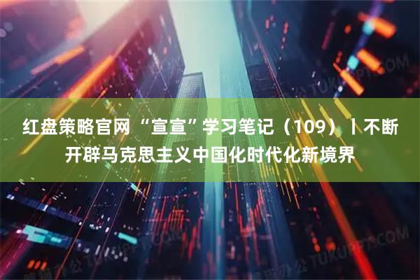 红盘策略官网 “宣宣”学习笔记（109）丨不断开辟马克思主义中国化时代化新境界