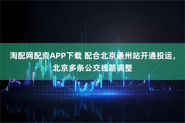 淘配网配资APP下载 配合北京通州站开通投运，北京多条公交线路调整
