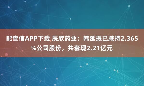 配查信APP下载 辰欣药业：韩延振已减持2.365%公司股份，共套现2.21亿元