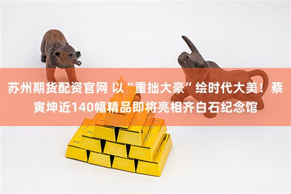 苏州期货配资官网 以“重拙大豪”绘时代大美！蔡寅坤近140幅精品即将亮相齐白石纪念馆