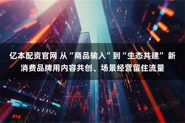 亿本配资官网 从“商品输入”到“生态共建” 新消费品牌用内容共创、场景经营留住流量