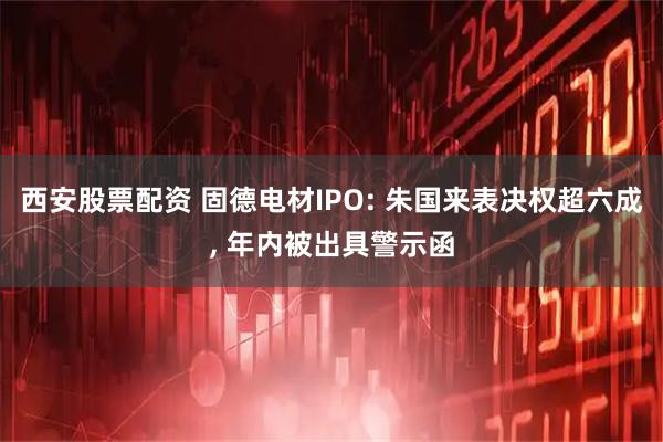 西安股票配资 固德电材IPO: 朱国来表决权超六成, 年内被出具警示函