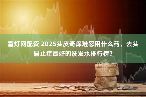 富灯网配资 2025头皮奇痒难忍用什么药，去头屑止痒最好的洗发水排行榜？