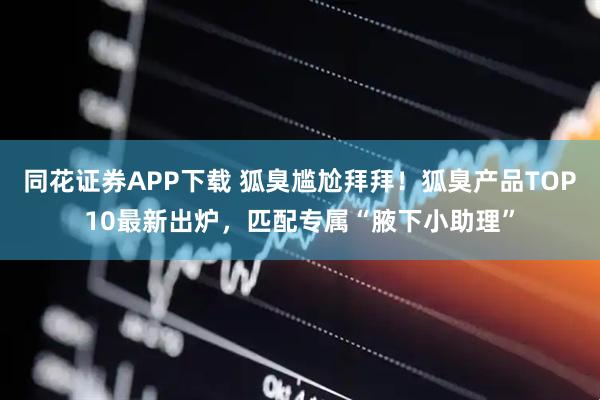 同花证券APP下载 狐臭尴尬拜拜！狐臭产品TOP10最新出炉，匹配专属“腋下小助理”