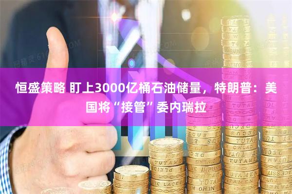 恒盛策略 盯上3000亿桶石油储量，特朗普：美国将“接管”委内瑞拉