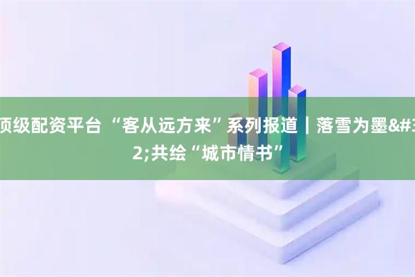 顶级配资平台 “客从远方来”系列报道｜落雪为墨 共绘“城市情书”