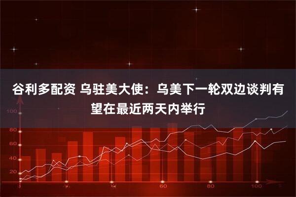 谷利多配资 乌驻美大使：乌美下一轮双边谈判有望在最近两天内举行