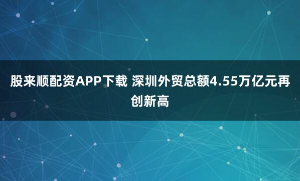 股来顺配资APP下载 深圳外贸总额4.55万亿元再创新高