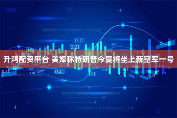 升鸿配资平台 美媒称特朗普今夏将坐上新空军一号