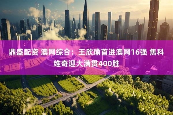 鼎盛配资 澳网综合：王欣瑜首进澳网16强 焦科维奇迎大满贯400胜