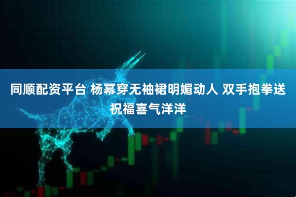 同顺配资平台 杨幂穿无袖裙明媚动人 双手抱拳送祝福喜气洋洋