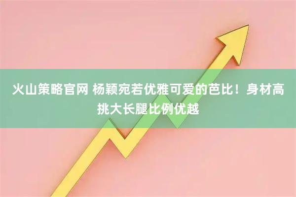 火山策略官网 杨颖宛若优雅可爱的芭比！身材高挑大长腿比例优越