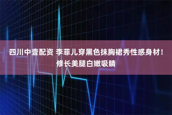四川中壹配资 李菲儿穿黑色抹胸裙秀性感身材！修长美腿白嫩吸睛