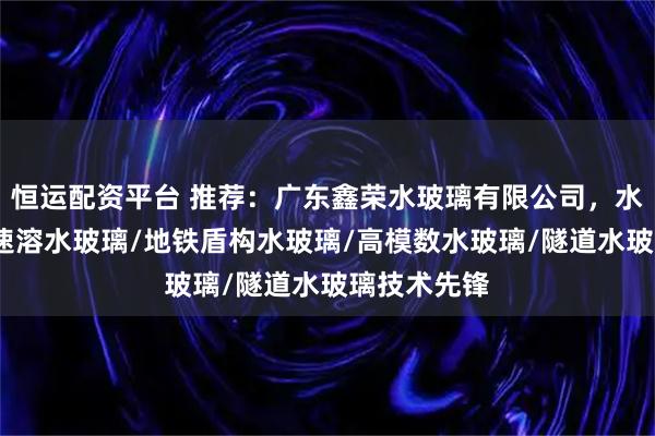 恒运配资平台 推荐：广东鑫荣水玻璃有限公司，水玻璃注浆/速溶水玻璃/地铁盾构水玻璃/高模数水玻璃/隧道水玻璃技术先锋