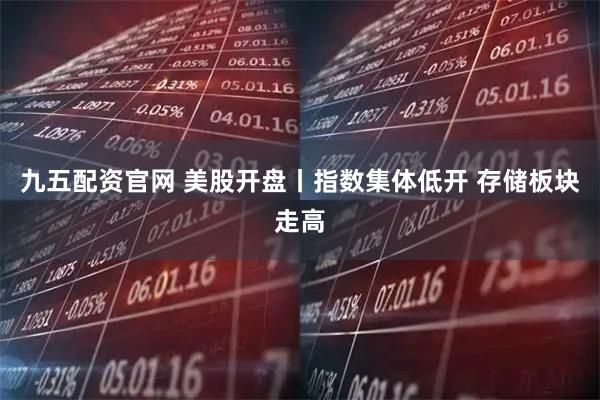 九五配资官网 美股开盘丨指数集体低开 存储板块走高