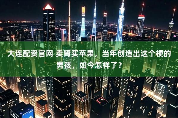 大连配资官网 卖肾买苹果，当年创造出这个梗的男孩，如今怎样了？
