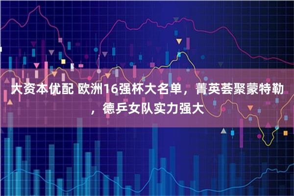 大资本优配 欧洲16强杯大名单，菁英荟聚蒙特勒，德乒女队实力强大